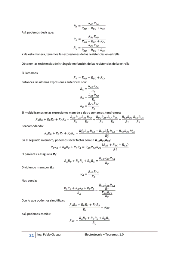 RAS + REC + RCA
Así, podemos decir que:
RAN + +
Rgc
Y de esta manera, tenemos las expresiones de las resistencias en estrella.
las resistencias del triángub en de las resistencias de la estrella.
Si llamamos
RT RAS + Rac +
Entonces las últimas expresiones anteriores son:
Rgc
Si multiplicamos estas expresiones mam de a dos sumumos, tendremos:
R,teRcA RecR,te RecRAs R caRgc RcARge RAE REA
RARE + + RcRA -
Reacomodando:
RhRacRca + RA8RicRcA + RA8REcRcA
En el Segundo miembro, podemos Sacar factM común
(RAS + REC + RCA)
El paréntesis es igual a RE
RAsRgcRcA
RARO + RaRc + —
Dividiendo mam por
NOS queda:
RARA + RARE + RcRA
Con IO que podemos sirnplificar:
E I ectrotecnia — Teoremas 1 _O
Así, podemos escribir:
RARE + RERc + RcRA
— Rac
RARE + RERc + RcRA
21
Ing. pablo Ciappa