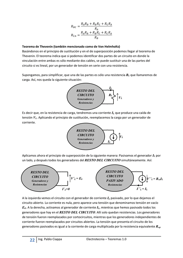 RARO + + RcRA
REC
Teorema de Thevenin (también como de Von Helmholtz)
Basándonos en el principio de sustitución y en el de superposición podemos llegar al teorema de
Thevenin, El teorema indica que Si podernos identificar dos partes de un Circuito en donde la
vinculación entre ambas es mediante dos cables, se puede sustituir una de las partes del
circuito si es lineal, por un generador de tensión en serie con una resistencia.
Supongamos, para sirnplificar, que una de las partes es una resistencia Rt que llamarernos de
carga, Así, nos queda la siguiente situación :
RESTO DEL
CIRCUITO
Es decir que, en la resistencia de carga, tendremos ccwiente que produce Ema caída de
tensión h. Aplicando el principio de sustitución, reemplacemos la carga por un generador de
corriente,
RESTO DEL
cacuro
Aplicamos ahora el principio de superposición de la siguiente manera: Pasivamos el generador
un lado. V después todos los generadores del RESTO DEL CIRCUITO simultáneamente. Así:
A la izquierda vernos el Circuito Con el generador de corriente pasiwada, por IO que deÉrnos el
circuito abierto, ta corriente es nula, pero aparece una tensión que denominamos tensión en vacio
E", A la derecha, activamos al generador de corriente mientras que hemos pasivado todos los
generadores que hay en el RESTO DEL CIRCUITO, Alli solo quedan resistencias. LOS generadores
de tensión fueron reemplazados por mientras que los generadores independientes de
corriente fueron reemplazados por circuitos abiertos, La tensión que presenta el circuito de hs
generadores pasivados es a la corriente de carga multiplicada por la resistencia equivalente
22 Ing. Pa Cía ppa
E I ectrotecnia — Teoremas 1 _O