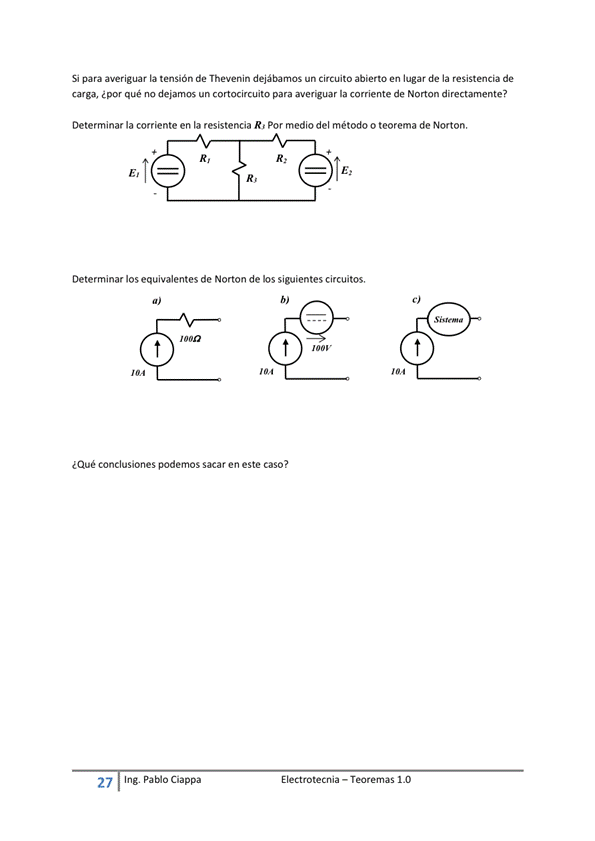 Si para averiguar la tensión de Thevenin dejábamos un circuito abierto en lugar de la resistencia de
carga, ¿por qué no dejamos un cortocircuito para averguar la corriente de Norton directamente?
Determinar la corriente en la resistencia R/ Por medio del rnétodo o teorema de Norton.
Determinar los equivalentes de Norton de los siguientes circuitos.
¿Qué conclusiones podemos sacar en este caso ?
E I ectrotecnia — Teoremas 1 _O
27
Ing. pablo Ciappa
