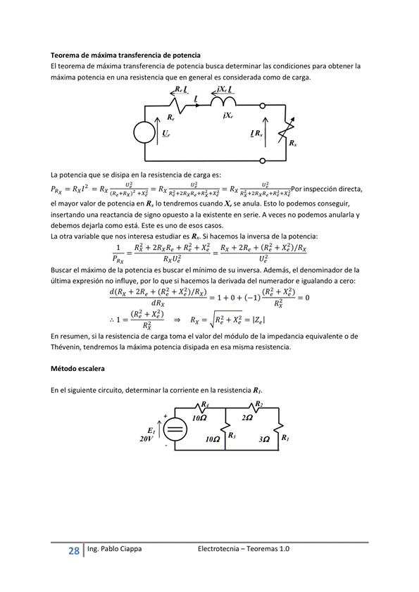 Teorema de máxima de potencia
El teorema de máxima transferencia de potencia busca determinar las condiciones para obtener la
máxima potencia en una resistencia que en general es considerada como de carga.
R,
La potencia que Se disipa en la resistencia de carga es:
Rx12 R x Rx inspección directa,
el mayor valor de potencia en R, Io tendremos cuando X. se anula. Esto Io podemos conseguir,
insertando una reactancia de signo opuesto a la existente en serie. A veces no podemos anularla y
debemos dejarla Como está. Este es uno de esos casos.
La otra variable que "Iteresa estudiar es R._ Si hacemos la inversa de la
Buscar el máximo de la es buscar el de su iwersa. Además, el de la
última expresión no influye, por Io que si hacemos la derivada del numerador e igualando a cero:
E I ectrotecnia — Teoremas 1 _O
d(Rx + 2Re + (RS + X$)/Rx)
(RS + Xe2)
Izel
En Si la resistencia de carga toma el valor del de la equivalente O de
Thévenin, tendremos la máxima potencia disipada en esa misma resistencia.
escale ra
En el sigtúente circuito, determinar la corriente en la resistencia R'
R,
28
Ing. pablo Ciappa