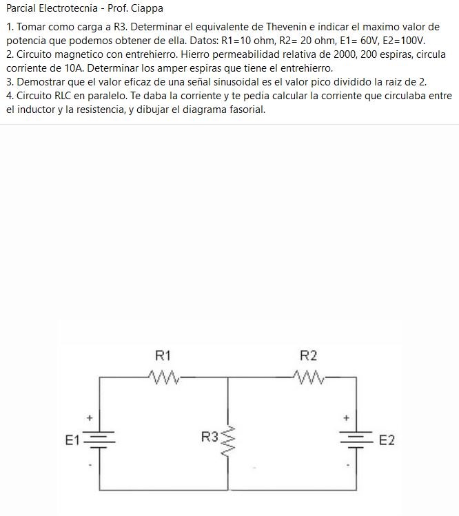 Parcial Electrotecnia - Prof. Ciappa
1. Tomar como carga a R3. Determinar el equivalente de Thevenin e indicar el maximo valor de
potencia que podemos obtener de ella. Datos: RI=IO ohm, 20 ohm, 60V, E2=100V.
2. Circuito magnetico con entrehierro. Hierro permeabilidad relativa de 2000, 200 espiras, circula
corriente de ICA. Determinar los amper espiras que tiene el entrehierro.
3. Demostrar que el valor eficaz de una señal sinusoidal es el valor pico dividido la raiz de 2.
4. Circuito RLC en paralelo. Te daba la corriente y te pedia calcular la corriente que circulaba entre
el inductor y la resistencia, y dibujar el diagrama fasorial.
El —
R3
