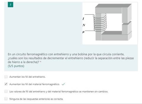 En un circuito ferromagnético con entrehierro y una bobina por la que circula corriente,
¿cuáles son los resultados de decrementar el entrehierro (reducir la separación entre las piezas
de hierro a la derecha)?
(5/5 puntos)
Aumentan los NI del entrehierro.
Aumentan los NI del material ferromagnético.
Los valores de NI del entrehierro y del material ferromagnético se mantienen sin cambios.
Ninguna de las respuestas anteriores es correcta.