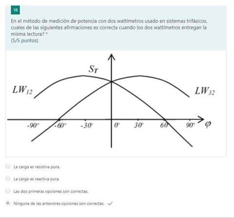 18
En el método de medición de potencia con dos wattfmetros usado en sistemas trifásicos,
cuales de las siguientes afirmaciones es correcta cuando los dos wattímetrõs entregan la
misma lectura? *
(5/5 puntos)
Sr
6
La Carga es resistiva pura.
La carga es reactiva pura.
dos primeras opciones son correctas,
Ninguna de las anteriores opciones son correctas.