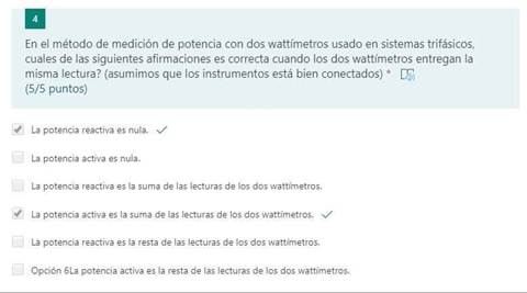 En el método de medición de potencia con dos wattfmetros usado en sistemas trifásicos,
cuales de las siguientes afirmaciones es correcta cuando los dos wattímetros entregan la
misma lectura? (asumimos que los instrumentos está bien conectados) *
(5/5 puntos)
potencia reactiva es nula.
potencia activa es nula.
La potencia reactiva es la suma de las lecturas de los dos wattfmetros.
La potencia activa es 'a sum— de hs lecturas de los dos wattímetros.
LR potencia reactiva es l; resta de las lecturas de los dos Wõttimstros.
Opción Sl_a potencie activa resta lecturas de los dos wattjmetrõs.