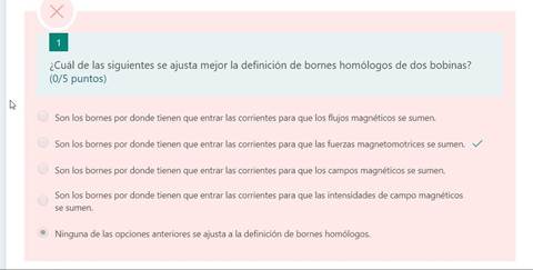 ¿Cuál de las siguientes se ajusta mejor la definición de bornes homólogos de dos bobinas?
(0/5 puntos)
Son los bornes por donde tienen que entrar las corrientes para que los flujos magnéticos se sumen.
Son los bornes por donde tienen que entrar las corrientes para que las fuerzas magnetomotrices se sumen,
Son los bornes por donde tienen que entrar las corrientes para que los campos magnéticos se sumen.
Son los bornes por donde tienen que entrar las corrientes para que las intensidades de campo magnéticos
se sumen.
Ninguna de las opciones anteriores se ajusta a la definición de bornes homólogos.