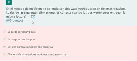 18
En el método de medición de potencia con dos wattímetros usado en sistemas trifásicos,
cuales de las siguientes afirmaciones es correcta cuando los dos wattímetros entregan la
misma lectura? * CF)
(0/5 puntos)
La carga es resistiva pura.
La carga es reactiva pura.
Las dos primeras opciones son correctas.
Ninguna de las anteriores opciones son correctas.