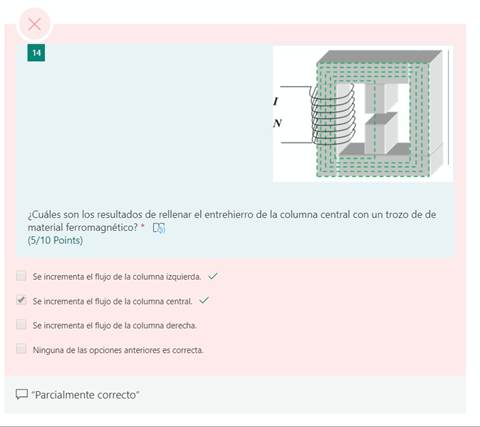 x
14
1
¿Cuáles son los resultados de rellenar el entrehierro de la columna central con un trozo de de
material ferromagnético? *
(5/10 Points)
Se incrementa el flujo de la columna izquierda.
Se incrementa el flujo de la columna central.
Se incrementa el flujo de la columna derecha.
Ninguna de las opciones anteriores es correcta.
"Parcialmente correcto"