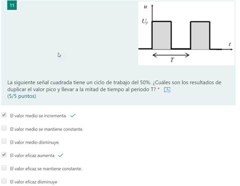 LI
11
u
La siguiente señal cuadrada tiene un ciclo de trabajo del 50%. ¿Cuáles son los resultados de
duplicar el valor pico y llevar a la mitad de tiempo al periodo T? * T)
(5/5 puntos)
El valor medio se incrementa. v/
El valor medio se mantiene constante.
El valor medio disminuye.
El valor eficaz aumenta v/
El valor eficaz se mantiene constante.
El valor eficaz disminuye