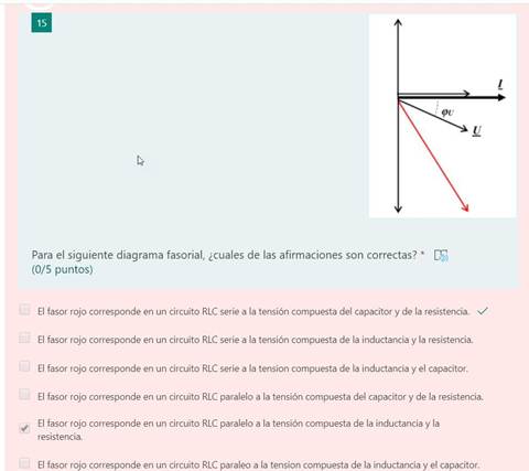 15
1
Para el siguiente diagrama fasorial, ¿cuales de las afirmaciones son correctas? * CF)
(0/5 puntos)
El fasor rojo corresponde en un circuito RLC serie a la tensión compuesta del capacitor y de la resistencia. v/
El fasor rojo corresponde en un circuito RLC serie a la tensión compuesta de la inductancia y la resistencia.
El fasor rojo corresponde en un circuito RUC serie a la tension compuesta de la inductancia y el capacitor.
El fasor rojo corresponde en un circuito RLC paralelo a la tensión compuesta del capacitor y de la resistencia.
El fasor rojo corresponde en un circuito RLC paralelo a la tensión compuesta de la inductancia y la
resistencia.
El fasor rojo corresponde en un circuito RLC paraleo a la tension compuesta de la inductancia y el capacitor.