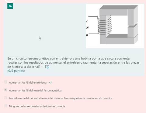 16
1
En un circuito ferromagnético con entrehierro y una bobina por la que circula corriente,
¿cuáles son los resultados de aumentar el entrehierro (aumentar la separación entre las piezas
de hierro a la derecha)? *
(0/5 puntos)
Aumentan los NI del entrehierro. v/
Aumentan los NI del material ferromagnético.
Los valores de NI del entrehierro y del material ferromagnético se mantienen sin cambios.
Ninguna de las respuestas anteriores es correcta.