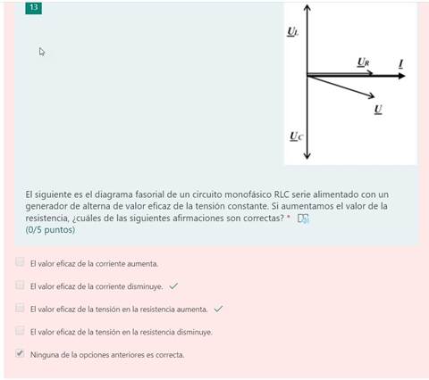 El siguiente es el diagrama fasorial de un circuito monofásico RLC serie alimentado con un
generador de alterna de valor eficaz de la tensión constante. Si aumentamos el valor de la
resistencia, ¿cuáles de las siguientes afirmaciones son correctas? *
(0/5 puntos)
El valor eficaz de la corriente aumenta.
El valor eficaz de la corriente disminuye.
El valor eficaz de la tensión en la resistencia aumenta. v/
El valor eficaz de la tensión en la resistencia disminuye.
Ninguna de la opciones anteriores es correcta.