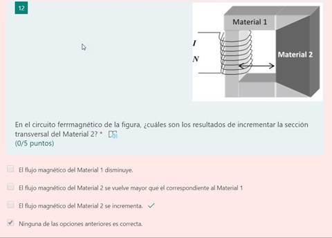 12
Material I
Material 2
En el circuito ferrmagnético de la figura, ¿cuáles son los resultados de incrementar la sección
transversal del Material 2? *
(0/5 puntos)
El flujo magnético del Material 1 disminuye.
El flujo magnético del Material 2 se vuelve mayor que el correspondiente al Material 1
El flujo magnético del Material 2 se incrementa. V
Ninguna de las opciones anteriores es correcta.