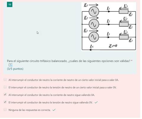 19
Para el siguiente circuito trifásico balanceado, ¿cuáles de las siguientes opciones son válidas? *
(3/5 puntos)
Al interrumpir el conductor de neutro la corriente de neutro de un cierto valor inicial pasa a valer OA
El interrumpir el conductor de neutro la tensión de neutro de un cierto valor inicial pasa a valer OV.
VI Al interrumpir el conductor de neutro la corriente de neutro sigue valiendo OA
VI El interrumpir el conductor de neutro la tensión de neutro sigue valiendo OV, v/
Ninguna de las respuestas es correcta, s/