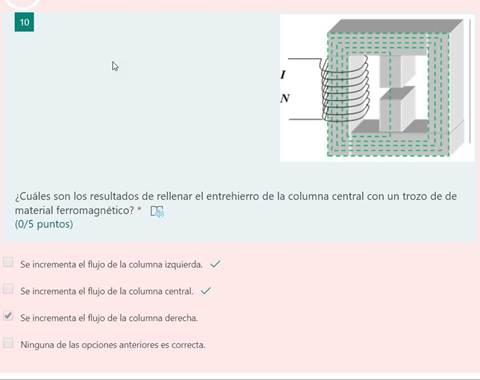 10
¿Cuáles son los resultados de rellenar el entrehierro de la columna central con un trozo de de
material ferromagnético? *
(0/5 puntos)
Se incrementa el flujo de la columna izquierda. v/
Se incrementa el flujo de la columna central. v/
Se incrementa el flujo de la columna derecha.
Ninguna de las opciones anteriores es correcta.