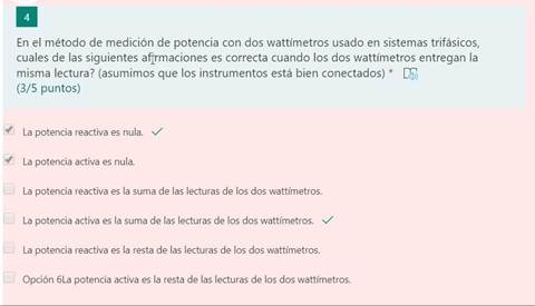 En el método de medición de potencia con dos wattímetros usado en sistemas trifásicos,
cuales de las siguientes afirmaciones es correcta cuando los dos wattímetros entregan la
misma lectura? (asumimos que los instrumentos está bien conectados) *
(3/5 puntos)
le La potencia reactiva es nula. s/
La potencia activa es nula.
La potencia reactiva es la suma de las lecturas de los dos wattímetros.
La potencia activa es la suma de las lecturas de los dos wattímetros. v/
La potencia reactiva es la resta de las lecturas de los dos wattímetros.
Opción 6La potencia activa es la resta de las lecturas de los dos wattímetros.