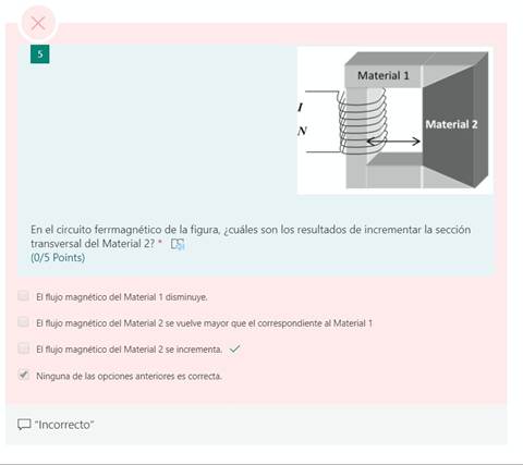 x
1
Material 1
Material 2
En el circuito ferrmagnético de la figura, ¿cuáles son los resultados de incrementar la sección
transversal del Material 2? *
(0/5 Points)
El flujo magnético del Material 1 disminuye.
El flujo magnético del Material 2 se vuelve mayor que el correspondiente al Material 1
El flujo magnético del Material 2 se incrementa. v/
V Ninguna de las opciones anteriores es correcta.
"Incorrecto"