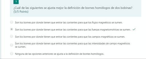 ¿Cuál de las siguientes se ajusta mejor la definición de bornes homólogos de dos bobinas?
(5/5 Points)
Son los bornes por donde tienen que entrar las corrientes para que los flujos magnéticos se sumen.
Son los bornes por donde tienen que entrar las corrientes para que las fuerzas magnetomotrices se sumen.
Son los bornes por donde tienen que entrar las corrientes para que los campos magnéticos se sumen.
Son los bornes por donde tienen que entrar las corrientes para que las intensidades de campo magnéticos
C)
se sumen.
Ninguna de las opciones anteriores se ajusta a la definición de bornes homólogos.