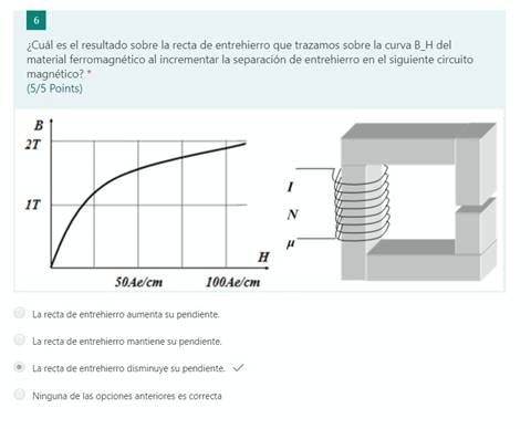 ¿Cuál es el resultado sobre la recta de entrehierro que trazamos sobre la curva B H del
material ferromagnético al incrementar la separación de entrehierro en el siguiente circuito
magnético? *
(5/5 Points)
50,4e/cnt
100,4e/cm
C)
La recta de entrehierro aumenta su pendiente.
La recta de entrehierro mantiene su pendiente.
La recta de entrehierro disminuye su pendiente. v/
Ninguna de las opciones anteriores es correcta