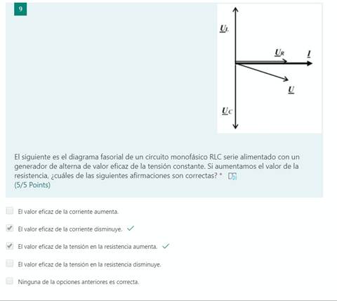 El siguiente es el diagrama fasorial de un circuito monofásico RLC serie alimentado con un
generador de alterna de valor eficaz de la tensión constante. Si aumentamos el valor de la
resistencia, ¿cuáles de las siguientes afirmaciones son correctas? * CF)
(5/5 Points)
El valor eficaz de la corriente aumenta.
El valor eficaz de la corriente disminuye.
El valor eficaz de la tensión en la resistencia aumenta. v/
El valor eficaz de la tensión en la resistencia disminuye.
Ninguna de la opciones anteriores es correcta.