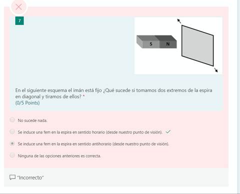 En el siguiente esquema el imán está fijo ¿Qué sucede si tomamos dos extremos de la espira
en diagonal y tiramos de ellos? *
(0/5 Points)
No sucede nada.
Se induce una fem en la espira en sentido horario (desde nuestro punto de visión). v/
Se induce una fem en la espira en sentido antihorario (desde nuestro punto de visión).
Ninguna de las opciones anteriores es correcta.
"Incorrecto"