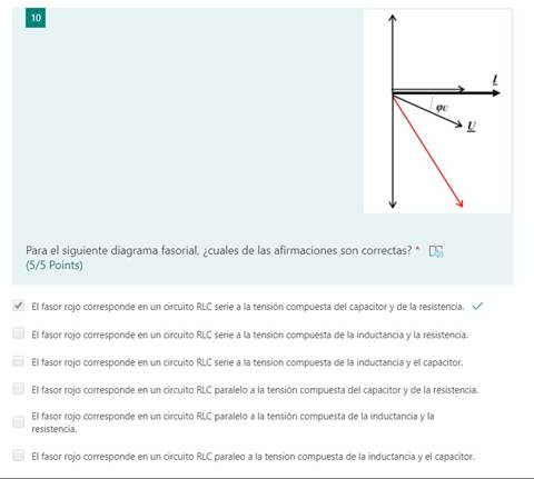 10
Para el siguiente diagrama fasorial, ¿cuales de las afirmaciones son correctas? * T,)
(5/5 Points)
El fasor rojo corresponde en un circuito RLC serie a la tensión compuesta del capacitor y de la resistencia. v/
El fasor rojo corresponde en un circuito RLC serie a la tensión compuesta de la inductancia y la resistencia.
El fasor rojo corresponde en un circuito RLC serie a la tension compuesta de la inductancia y el capacitor.
El fasor rojo corresponde en un circuito RLC paralelo a la tensión compuesta del capacitor y de la resistencia.
El fasor rojo corresponde en un circuito RLC paralelo a la tensión compuesta de la inductancia y la
resistencia.
El fasor rojo corresponde en un circuito RLC paraleo a la tension compuesta de la inductancia y el capacitor.