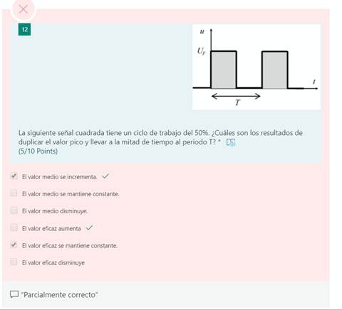 V
V
x
La siguiente señal cuadrada tiene un ciclo de trabajo del 50%. ¿Cuáles son los resultados de
duplicar el valor pico y llevar a la mitad de tiempo al periodo T? *
(5/10 Points)
El valor medio se incrementa. v/
El valor medio se mantiene constante.
El valor medio disminuye.
El valor eficaz aumenta v/
El valor eficaz se mantiene constante.
El valor eficaz disminuye
"Parcialmente correcto"
