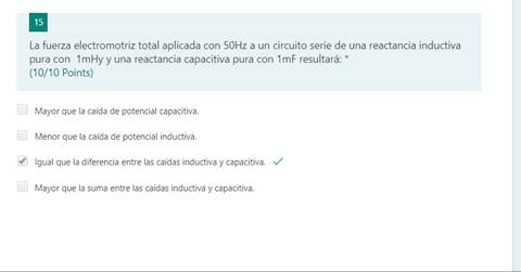 15
La fuerza electromotriz total aplicada con 50Hz a un circuito serie de una reactancia inductiva
pura con lmHy y una reactancia capacitiva pura con lmF resultará: *
(10/10 Points)
Mayor que la caída de potencial capacitiva.
Menor que la caída de potencial inductiva.
Igual que la diferencia entre las caldas inductiva y capacitiva.
Mayor que la suma entre las caídas inductiva y capacitiva.
