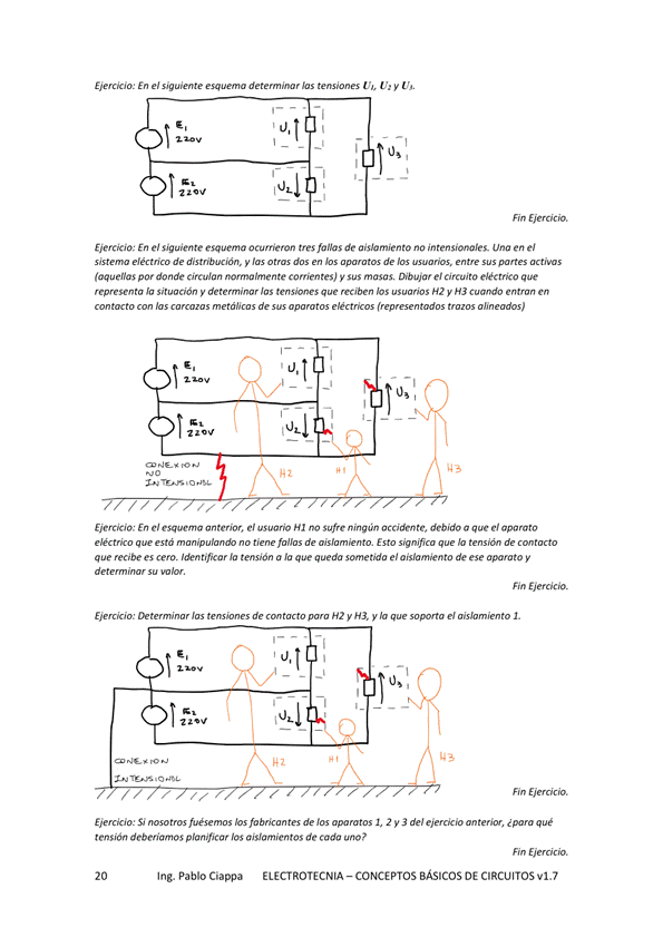Eierck'o: En el esq— Uu y
Ejercicio: En el siguiente esquema tres fallas de no intensicmales_ una en el
eléctrico de y los de bs —os. entre
(aquellas por donde circulan nonnalmente comentes) sus masas Dibujar el circuito que
lo situación y HZ y H3
hs de
En el esquema anterior, el usuario Hl no Sufre ningún te, debido a que el apa rato
ekctrko qw no de aislamim•vto. Esto significa de
que es cero. Io tensión a que queda sometida el aislamiento de ese aparato y
detem
Ejercicio: de H2 y H', y e' I
S' hs de 2 3 del qué
tensión deberíamos planificar los aislamientos de cada uno
Ing. Pablo Ciappa ELECTROTECNIA -CONCEPTOS BÁSICOS DE CIRCUITOS vl.7