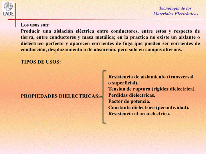 IJADE
Los usos son:
Tecnología de los
Materiales Electrónicos
Producir una aislación eléctrica entre conductores, entre estos y respecto de
tierra, entre conductores y masa metálica; en la practica no existe un aislante 0
dieléctrico perfecto y aparecen corrientes de fuga que pueden ser corrientes de
conducción, desplazamiento o de absorción, pero solo en campos alternos.
TIPOS DE USOS:
PROPIEDADES DIELECTRICAS•
Resistencia de aislamiento (transversal
0 superficial).
Tension de ruptura (rigidez dielectrica).
Perdidas dielectricas.
Factor de potencia.
Constante dielectrica (permitividad).
Resistencia al arco electrico.