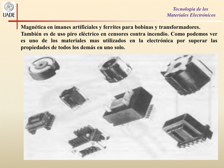 IJADE
Tecnología de los
Materiales Electrónicos
Magnética en imanes artificiales y ferrites para bobinas y transformadores.
También es de uso piro eléctrico en censores contra incendio. Como podemos ver
es uno de los materiales mas utilizados en la electrónica por superar las
propiedades de todos los demás en uno solo.