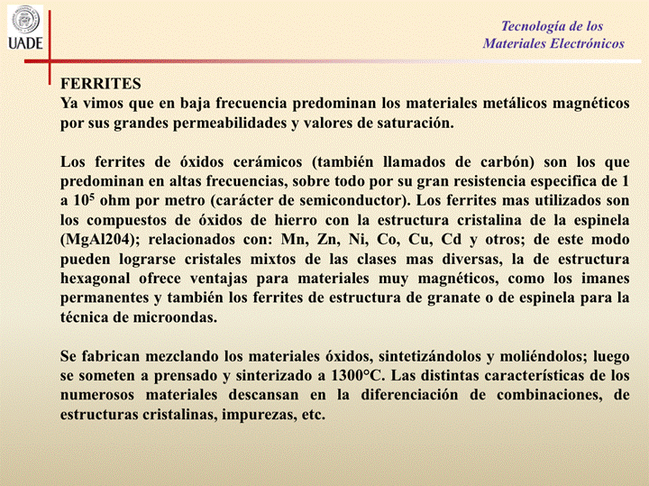 IJADE
FERRITES
Tecnología de los
Materiales Electrónicos
Ya vimos que en baja frecuencia predominan los materiales metálicos magnéticos
por sus grandes permeabilidades y valores de saturación.
Los ferrites de óxidos cerámicos (también llamados de carbón) son los que
predominan en altas frecuencias, sobre todo por su gran resistencia especifica de 1
a 105 ohm por metro (carácter de semiconductor). Los ferrites mas utilizados son
los compuestos de óxidos de hierro con la estructura cristalina de la espinela
(MgA1204); relacionados con: Mn, Zn, Ni, co, Cu, Cd y Otros; de este modo
pueden lograrse cristales mixtos de las clases mas diversas, la de estructura
hexagonal ofrece ventajas para materiales muy magnéticos, como los imanes
permanentes y también los ferrites de estructura de granate 0 de espinela para la
técnica de microondas.
Se fabrican mezclando los materiales óxidos, sintetizándolos y moliéndolos; luego
se someten a prensado y sinterizado a 13000C. Las distintas características de los
numerosos materiales descansan en la diferenciación de combinaciones, de
estructuras cristalinas, impurezas, etc.