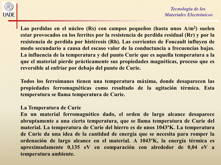 IJADE
Tecnología de los
Materiales Electrónicos
Las perdidas en el núcleo (Rs) con campos pequeños (hasta unos A/m2) suelen
estar provocados en los ferrites por la resistencia de perdida residual (Rr) y por la
resistencia de perdida por histéresis (Rh). Las corrientes de Foucault influyen de
modo secundario a causa del escaso valor de la conductancia a frecuencias bajas.
La influencia de la temperatura y del punto Curie que es aquella temperatura a la
que el material pierde prácticamente sus propiedades magnéticas, proceso que es
reversible al enfriar por debajo del punto de Curie.
Todos los ferroimanes tienen una temperatura máxima, donde desaparecen las
propiedades ferromagnéticas como resultado de la agitación térmica. Esta
temperatura se llama temperatura de Curie.
La Temperatura de Curie
En un material ferromagnético dado, el orden de largo alcance desaparece
abruptamente a una cierta temperatura, que Se llama temperatura de Curie del
material. La temperatura de Curie del hierro es de unos 10430K. La temperatura
de Curie da una idea de la cantidad de energía que se necesita para romper la
ordenación de largo alcance en el material. A 10430K, la energía térmica es
aproximadamente 0,135 eV en comparación con alrededor de 0,04 eV a
temperatura ambiente.