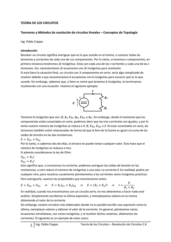 TEORIA DE LOS CIRCUITOS
Teoremas y Métodos de resolución de circuitos lineales — Conceptos de Topología
Ing. Pablo Ciappa
Int ión
Resobaer un circuito significa averiguar qué es Io que sucede en el mismo, o conocer todas las
tensiones V corrientes de cada uno de Sus componentes. Por IO tanto, Si tenemos r componentes, en
primera instancia imcOgnitas_ Estas son cada una de las r ccwientes y cada una de las r
tensiones. Así, necesitariamos 2r ecuaciones con 2r incógnitas para resohverlo.
Si esta la situación final, un Circuito Con componentes en serie, sería algo cornp'icado de
resolver debido a que necesitaríamos S ecuaciones con S incógnitas para conocer qué es lo que
sucede. Sin embargo, sabemos que, si bien es cierto que tenemos 6 hcOgnitas, lo terminamos
resolviendo con una ecuación. Veamos el siguiente ejemplo:
Tenemos 6 incógnitas que son: E, I', U", I", Um, e Sin embargo, desde el momento que los
están conectados en serie, decir que las tres corrientes Son iguales. V por IO
tanto nuestm núme") de incógnitas se reduce a 4: E, Un, e Al estar conectados en serie, las
tensiones también están relacionadas de forma tal que la fem de la fuente es igual a la suma de las
caidas de tensión en las dos resistencias.
E (JAI + UR2
Por Io tanto, si sabemos dos de enas, la tercera no puede tomar cualquier valor. Esto hace que el
número de incógnitas Se reduzca a tres.
Si además consideramos la lev de
Esto significa que, si conocemos la corriente, podemos averiguar las caidas de tensión en las
resistencias, y esto reduce el número de incógnitas a una sola: La corriente/, En realidad, podría Ser
Otra, pero usualmunte plantearemos a las cmo irrógnitas
Para averiguarla, usamos las propiedades que mencionamos antes:
E E R + R--,/R-2 E = R /
En realidad, Cuando nos encontramos Con un Circuito Serie, no detenemos a hacer todo este
análisis. Simplemente escribimos la última expresión, y reemplazamos valores en la misma
obteniendo el valor de la corriente,
Sin embargo, existen Circuitos más elaborados donde no es posible escribir una expresión corno la
última, reemplazar valores y Obtener el valor de la En general, planteamos varias
ecuaciones simultáneas, con varias incógnitas, Y al resolver dichos sistemas, obtenemos las
corrientes. El siguiente es un ejemplo de estos casos:
1 Ing. Pa Cía ppa
Teoría de los Circuitos — Resolución de Circuitos 2.6