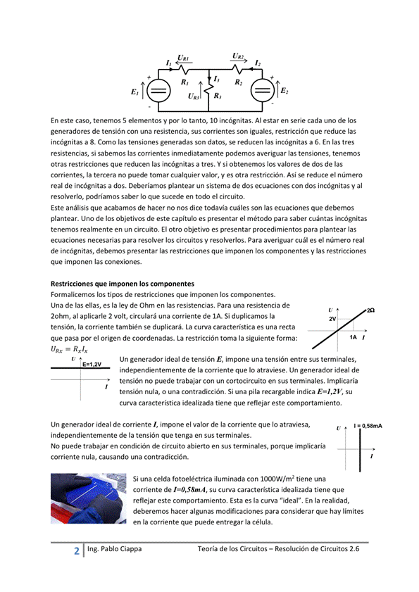 En este caso, tenemos 5 elementos y por Io tanto, IO incógnitas. Al estar en serie cada uno de los
generadores de tensión con una resistencia, Sus CorrQnteS Son iguales, restricción que reduce las
incógnitas a 8. Como las tensiones son datos, se reducen las incógnitas a En las tres
resistencias, si sabemos las corrientes inmediatamente averiguar las tensiones, tenemos
otras restricciones que reducen las incógnitas a tres. si obtenemos los valores de dos de las
corrientes, la tercera no puede tomar cualquier valor, V es Otra restricción, Asi Se reduce el número
real de incógnitas a dos, plantear un sistema de dos ecuaciones con dos incógnitas y al
resolverlo, podríamos saber Io que sucede en todo el circuito,
Este análisis que acabamos de hacer no nos dice todavia cuáles son las ecuaciones que debemos
plantear_ de los Objetivos de este capítulo es presentar el método para saber cuántas incógnitas
tenemos realmente en circuito. El otro objetivo es presentar para plantear las
ecuaciones necesarias para resolver los circuitos y resolverlos. Para averiguar cuál es el número real
de incógnitas. debemos presentar las restricciones que los las restricciones
que imponen las conexiones.
Restricciones que imponen los
Formalicemos los tipos de restricciones que imponen los componentes.
una de las ellas, es la ley de en las Para una resistencia de
20hm, al aplicarle 2 volt, circulará una corriente de IA Si duplicamos la
tensión. la corriente también Se duplicará, La curva característica es una recta
que pasa por el origen de coordenadas. La restricción toma la forma:
= Rx/x
Un generador ideal de tensión E, impone una tensión entre sus terminales,
independientemente de la que lo Un ideal de
tensión no puede trabajar con un cortocircuito en sus terminales, Implicaría
tensión nula, o una contradicción. Si una pila recargable indica Su
curva característica idealizada tiene que reflejar este comportamiento.
Un generador ideal de corriente I, impone el val•or de la corriente que atraviesa,
independienternente de la tensión que tenga en Sus terminales.
NO puede trabajar en condición de circuito abierto en Sus implicaria
corriente nula, causando una contradicción.
Si una celda fotoeléctrica iluminada Con IO(XJW/m2 tiene una
Corriente de Su Curva característica idealizada tiene que
reflejar este comportamiento, Esta es la Curva "ideal" En la realidad,
deberemos hacer algunas modificaciones para considerar que hay limites
en la corriente que puede entregar la Célula _
2
Ing. pablo Ciappa
Teoría de los Circuitos — Resolución de Circuitos 2.6