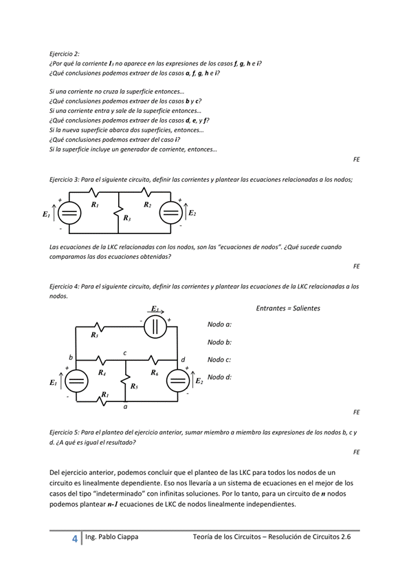 Ejercicio 2;
¿Pat qué la corriente no aparece en las expresiones de casos h e p
extraer de casos a. f, h e i?
¿ Qué de hs b y c?
S' y de s upurme
Que de d e, y f?
Si "pefície
¿Que de' i?
Si de
EWckJo 3: Pwa el defin y a
Las de la CXC de i Qué mmdo
mp—s dos ob ?
EierciOo a: Pana e' definir las comentes y plantear las ecuaciones de relacionadas a los
Entrantes • %/ientes
+ R, R, T Nodo
5: el de' membro a miembro expresiones de hs nodos b, c y
d. ¿A que e'
Del ejercicio anterior, podemos concluir que el planteo de las LKC para los nodos de un
Circuito es linealrnente dependiente. ESO NOS llevara a Sistema de ecuaciones en el mejor de los
casos del "indeterminado" con infinitas soluciones. por lo tanto, para un circuito den nodos
podemos ecuaciones de LKC de nodos linealmente independientes.
4 Ing. Pa Cía ppa
Teoría de los Circuitos — Resolución de Circuitos 2.6