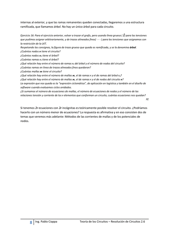 internas al exterior, y que las ramas remanentes queden conectadas, llegaremos a una estructura
ramificada, que llamamos árbol, No hay un único árbol para cada circuito.
EWcao 16: el ejem'Oo a el grafo, puo (
pudims y de - - - hs
Jo de Ja [KT.
la de g. y Ja
¿ Cuántos e/ árbol?
e' árbol?
¿Que e' de r. de/ árbol y el de del
en de ?
¿ Cuán tm m el ci«uito?
¿Que rel«ión el de m, e' mas r y el de —s de' árbol
¿Que rel«jón hay e' de m. e' de r y e' de de' n?
La lo "upmsión de y el di"ño de
¿Si el de malos, el de de y el Jas
y miente de un
Si tenemos 2r ecuaciones con 2' "'Cógnitas es teóricamente posible resolver el circuitm ¿ podríamos
hacerlo con un número menor de ecuaciones? La respuesta es afirmativa y en eso consisten dos de
ternas que Veremos adelante: Métodos de las corrientes mallas V de los potenciales de
nodos _
8
Ing. pablo Ciappa
Teoría de los Circuitos — Resolución de Circuitos 2.6