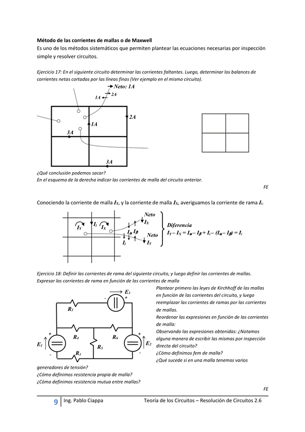 Método de las corrientes de manas o de
Es uno de los métodos sistemáticos que permiten plantear las ecuaciones necesarias por
simple y resolver circuitos,
Eiercicio En el te circuito detemninar las faltantes. "ego, determinar los balances de
comentes ne tas cortadas por las lineas finas ( Ver ejemplo en el mismo circuito).
Neto:
¿Que
En e' esquem de derecha indicar las corrientes de mana del circuito anterior.
Conociendo la corriente de malla y la corriente de malla averiguamos la corriente de rama
Cia
18: Defmir de del ciruito, definir hs de
r de de de
R,
generadores de ten sida ?
¿ Cómo definimos resistencia propia de malla?
¿ Cdtno definimos resistencia mutua entre
9 Ing. Pa Cía ppa
Plan hs de Kirchhoff de
de las de'
hs de r. r
Reordenar expresiones en función de las Corrientes
de m
Observando las expresiones Ob ten'das; ¿ NO tamos
algu a manera de las mismas por inspección
directa de' Circuito
e Cómo definimos fem de mana?
Sucede Si una maga tenemos varios
Teoría de los Circuitos — Resolución de Circuitos 2.6