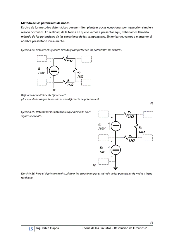 Método de los potenciales de nodos
Es otro de métodos sistemáticos que permiten plantear pocas ecuaciones por simple y
resolver circuitos. En realidad, de la forma en que lo vamos a presentar aqui, deberiamos llamarlo
método de los potenciales de Jas conexiones de los componentes. Sin embargo. vamos a mantener el
nombre presentado
EWcao 24: el te y
qué es de potenciales P
25: en e/
Isa
Ejercicio 26; Para el platear ecuaciones el todo de potenciales de nodos y Juego
15
Ing. pablo Ciappa
Teoría de los Circuitos — Resolución de Circuitos 2.6