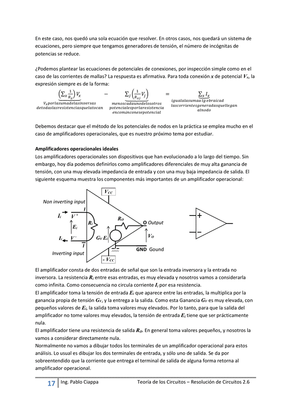 En este Caso, NOS quedó una sola ecuación que resolver. En Otros casos, nos quedará un Sistema de
pero siempre que tengamos generadores de tensión, el número de incógnitas de
potencias se reduce.
¿Podemos plantear las ecuaciones de potenciales de conexiones, por inspección Simple corno en el
caso de las corrientes de manas? La respuesta es afirmativa. para toda x de potencial la
expresión siempre es de la forma:
(Ezk)vx
destacar que el método de potenciales de nodos en la práctica se emplea mucho el
caso de amplificadores operacionales, que es nuestro próximo tema por estudiar.
les
Los amplificadores operacionales son dispositivos que han a lo largo del tiempo_ Sin
embargo, hoy día podemos definirlos como amplificadores diferenciales de muy alta ganancia de
tensión. Con una elevada impedancia de entrada V Con una baja impedancia de salida. El
siguiente esquema muestra los compcyventes de un amplificador operacional;
Non inverting input
input
O outDut
GND Gound
El amplificador consta de dos entradas de sehal que son la entrada inversora y entrada no
inversora. La resistencia R' entre esas entradas, es muy elevada V nosotros Vamos a considerarla
Como Cmo no circula comente por esa
El amplificadw torna la tensión de entrada E aparece entre las entradas, la multiplica por la
ganancia propia de tensión G., y la entrega a la salida. Como esta Ganancia G" es muy elevada, con
pequeños valores de E" la salida toma valores muy elevados. Por IO tanto, para que la del
amplificador no tome valores muy elevados, la tensión de entrada E, tiene que Ser prácticamente
El amplificador tiene una resistencia de salida Ra En general toma valores y la
Vamos a considerar directamente nula.
Normalmente no vamos a dibujar todos los terminales de un amplificador operacional estos
análisis. 'o usual es dibujar los dos terminales de entrada, Y sólo uno de salida, da por
sobreentendido que la corriente que entrega el terminal de salida de alguna forma retorna al
amplificador operacional.
Ing. Pa Cia
Teoría de los Circuitos — Resolución de Circuitos 2.6