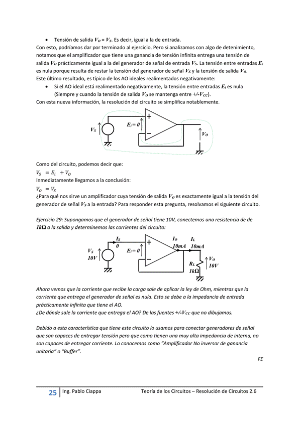 Tensión de salida Vo = Vs. Es decir. igual a la de entrada.
Con esto, podríamos dar terminado al ejercicio. pera Si analizamos Con algo de detenimiento,
notamos que el amplificador que tiene una ganancia de tensión infinita entrega una tensión de
salida % prácticamente igual a la del generador de señal de entrada Vs, La tensit"l entre entradas E
es nula porque resulta de restar la tensión del generador de señal Vs la tensión de salida V".
Este último resultado, es típico de los AO ideales realimentados negativamente:
Si el AO ideal está realimentado negativamente, la tensión entre entradas nula
(Siempre V cuando la tensión de salida Vo se mantenga entre f/-Vcc)_
Con esta nueva información, la resolución del circuito se simplifica notablemente.
Como del circuito, podemos decir que:
Inmediatamente llegamos a la conclusión:
¿Para qué nos sirve un amplificador cuya tensión de salida Vo es exactamente igual a la tensión del
generador de señal Vs a la entrada? Para responder esta pregunta, resolvamos el siguiente circuito.
29: que el generador de Señal tiene conectemos una resistencia de
a la salida y determinemos Jas comentes de/ circuito:
10 v
Ahora Vemos que corriente que recibe la Carga sole de aplicar la ley de Ohm, mientras que la
Ultrega el de señal es nula. Esto Se debe a la impedM*Cia de entmdõ
infinita tiene el AO_
¿De dónde sale la comente que entrega el AO? De Jas fuentes que no dibujamos.
Debido a esta caracteristica que tiene este Circuito IO usamos para Conectar g ene radares de señal
que Son capaces de entre W' tensión pero que como tienen muy alta impedancia de interna, no
Son capaces de entregar corriente. LO conocemos como "Amplificador NO inversor de ganancia
unitaria o "Buffef.
25
Ing. pablo Ciappa
Teoría de los Circuitos — Resolución de Circuitos 2.6