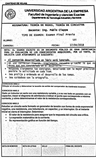 UNMERSIDAD ARGENTINA DE LA EMPRESA
Facutbd y
ASIGNATURA: TEORtA DE REDES, TEORtA DE CIRCUITOS
Docente: Ing. pablo Cfappa
TIPO DE EMMEN: Examen Final previo
ALINNO.•
CARRERA:
FECHA :
LU :
17/04/2018
NOTA: EL EWEN ESCRITO ES UN DOCUMENTO PÚBLICO DE GRAN
PARA LA EVALUACIÓN DE LOS CONOCIMIENTOS ADURIDOS, pm LO TANTO, SE
SOLICITA LEER ATENTANENTE LO SIGUIENTE:
• El contenido desarrollado 1
z será i rado
•
NO use co
desea u
leme
esar
0 que n
Respon a c aramente as consignas, eta an con a mayor preclsl
posible lo solicitado en cada item.
• Sea prolijo y ordenado en el desarrollo de los temas.
• Sea cuidadoso con la ortografia.
ESE Racro NRO. i
D/buJar c/rcuRo y la de salida comprador d. Inversor.
EJERCICIO NRO.2
Dado un inductor en serie con una resistencia variable, y a su vez todo en paralelo con un
capacitor, trazar el diagrama de admitancia e indicar el punto que corresponde a máxima
corriente, y cómo determinamos el valor de la resistencia correspondiente.
EJERCICIO NRO.3
Estudiar un circuito serie formado un generador de tensión con forma de onda exponencial
negativa, una resistencia, una inductancia, un capacitor, y un interruptor. En el instante
inicial se cierra el interruptor. Determinar:
• El valor de la resistencia para asegurarque la respuesta del circuito sea crítica.
• La expresión matemática de la corriente.
• Su representación gráfica en función del tiempo.
NOTA EN NÚMEROS
NOTA EN LETRAS
SELLO
FIRMA DEL DOCENTE