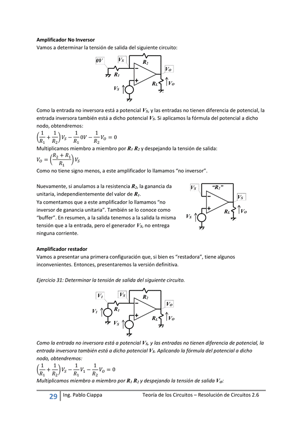 NO Inversor
Vamos a determinar la tensión de salida del siguiente circuito:
R,
R, Ivo
Como la entrada no inversora está a potencial Vs, y las entradas no tienen diferencia de potencial, la
entrada inversora también está a dicho potencial Vs. Si aplicamos la fórmula del potencial a dicho
nodo, obtendremos:
Multiplicamos miembro a miembro por R' R' y despejando la tensión de salida:
Como no tiene signo menos, a este amplificador Io llamamos "no inversor"
Nuevamente, si a la resistencia R» la ganancia da
unitaria, independientemente del valor de R,
Ya comentamos que a este amplificador Io llamamos "no
inversor de ganancia unitaria". También Se IO conoce como
"buffer" En resumen, a la salida tenemos a la la misma
tensión que a la entrada, pero el generador Vs, no entrega
ninguna Corriente.
restador
Vamos a presentar una primera configuración que, si bien es "restadora", tiene algunos
inconvenientes, Entonces, la versión definitiva,
Ejercicio 31 : Determinar la tensión de salida del siguiente circuito,
Como la entrada no inversora está a potencia' vs y las entradas no tienen diferencia de potencial,
entrado inversora también está a dicho potencial Vs. Aplicando IO fórmula del potencial a dicho
nodo, Ob tendremos:
Multiplicamos miembro a por R' R' y despejando la tensión de salida
29 Ing. Pa Cia
Teoría de los Circuitos — Resolución de Circuitos 2.6