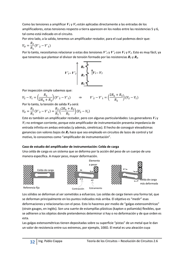 Como las tensiones a amplificar V' V V' están aplicadas directamente a las entradas de los
amplificadores, estas tensiones respecto a tierra aparecen en Eos nodos entre las resistencias 5 y 6,
tal como está en el circuito.
Por otro lado, a la salida, tenemos un amplificador restador, para el cual podemos decir que:
Por Io tanto, necesitamos relacionar a estas dos tensiones V', y con V, y VI. Esto es muy fácil, ya
que tenemos que plantear el divisor de tensión formado por las resistencias R' V R'.
Por inspección Simple que:
2R6 +
Por Io tanto, la tensión de salida Vo será:
R2 2R6+Rs
2R6 + R.;
- vi)
Este es también un amplificador restador, con algunas particularidades: Los generadores V.y
V' no entregan corriente, porque este amplificador de instrumentación presenta impedancia de
entrada infinita en ambas entradas (V además, s'nétricas). El hecho de conseguir elevadísimas
ganancias con vabres bajos de R, hace que sea empleado en circuitos de lazos y tal
motivo, Io conocemos como "amplificador de instrumentación"
Caso de estudio del de Celda carga
una celda de carga es un sistema qLR se defonna por la acción del peso de un Cuerpo de una
manera especifica A mayor peso, mayor deformación,
más da
fija
LOS Sólidos Se deforman al Ser sometidos a esfuerzos. Las celdas de carga tienen una forma tal, que
Se defman principalmente en los puntos indicados más arriba El Objetiva es "medir" esas
deformaciones y relacionarlas con el peso Esto IO hacemos por media de "galgas extensométricas•
(strain gauges, en inglés). Son una suerte de estampillas plásticas (kapton o poliamida) flexibles, que
Se adhieren a los Objetos donde pretendemos determinar Si hav o no deformación V de que orden es
Las galgas extensométricas tienen depositadas sobre su superficie "pistas" de un metal que le dan
un valor de resistencia entre sus extremos, por ejemplo. El metal es una aleación Cuya
32 Ing. Pa Cía ppa
Teoría de los Circuitos — Resolución de Circuitos 2.6