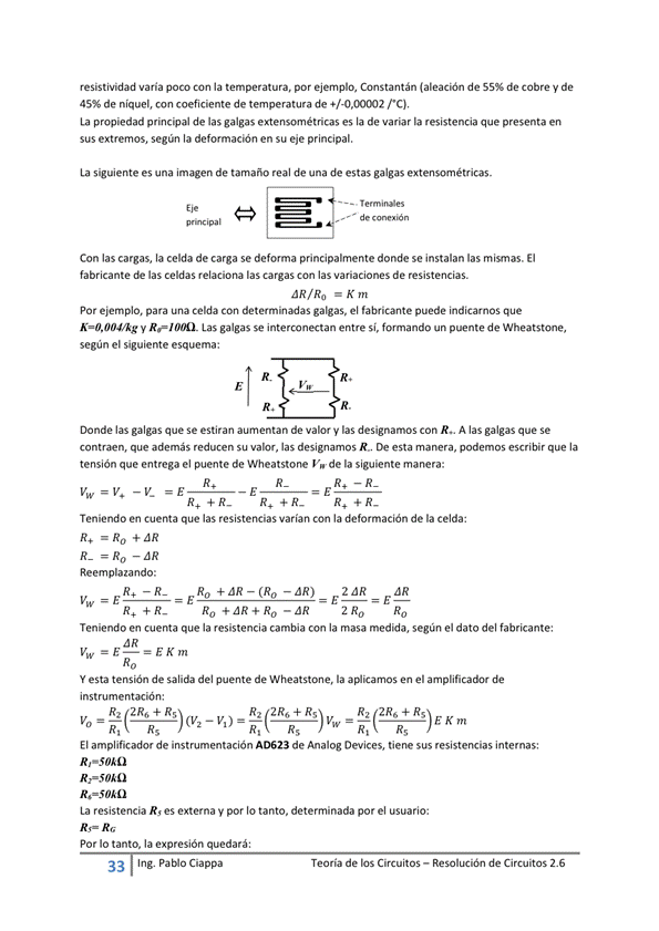resistividad varia POCO Con la temperatura, por ejemplo, Constantán (aleación de de cobre y de
de níquel, con coeficiente de temperatura de '"Cl,
La propiedad princoal de las galgas extensométricas es la de variar la resistencia que presenta en
sus extremos, según la deformación en su eje principal.
La siguiente es una imagen de tamaño real de una de estas galgas
Wim pal
Con las cargas, la celda de carga se deforma principalmente donde se instalan las migmas. El
fabricante de las celdas relaciona las cargas Con las variaciones de resistencias.
.zK,n
Por ejemplo, para una celda Con determinadas galgas, el fabricante puede indicarnos que
V Las galgas se interconectan entre si, fomando un puente de Wheatstone,
según el siguiente esquema:
Donde las galgas que Se estiran aumentan de valor y las designamos Con A las galgas que Se
que además reducen su valor, las designamos De esta manera, podemos escribir que la
tensión que entrega el puente de Wheatstone V, de la siguiente manera:
Teniendo en cuenta que las resistencias varían Con la deformación de la celda:
Reemplazando:
Ro + JR-(Ro - JR)
Ro * ZR —
2dR
2 RO RO
Teniendo en cuenta que la resistencia cambia con la masa medida, según el dato del fabricante:
Y esta tensión de salida del puente de la en el amplificador
i nst e
2R6+ R
Rt 2R6
E Km
El amplificador de instrumentación AD623 de Analog Devices, tiene sus resistencias internas:
R,-SOAO
La resistencia R, es externa y por Io tanto, determinada por el usuario:
Por IO tanto, la expresión quedará;
33 Ing. Pa Cía ppa
Teoría de los Circuitos — Resolución de Circuitos 2.6