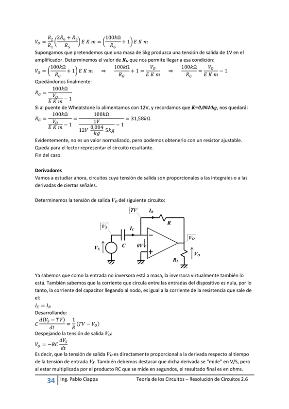 100kn
2R6+R5
Supongamos que pretendemos que una masa de Skg produzca una tensión de salida de IV en el
amplificador. Determinemos el valor de R, que nos permite llegar a esa condición:
100kn
1 ookn
Quedándonos finalmente:
100A•n
E Km
1 ookn Vo
E Km
Si al puente de Wheatstone Io alimentamos con 12V„ y recordamos que nos quedará:
100kn
Éh%ñ-l
100kn
31,58kn
0 004
121,' -É 5kg
Evidenternente, no es un valor normalizado, pero obtenerlo Con un resistor ajustable.
Queda para el lector representar el circuito resultante.
Fin del caso.
Vamos a estLKfiar circuitos cuya tensión de salida son proporcionales a las integrales o a las
derivadas de ciertas señales.
Determinemos la tensión salida Va del siguiente circuito:
Ya sabemos que corno la entrada inversora está a masa, inversora Virtualmente también IO
está. También la que circula las del dispositiw es nula, IO
tanto, la corriente del capacitor llegando al noú:•, es igual a la corriente de la resistencia que sale de
Des arrolla n do :
d(vs- rv) 1
— ñ(rv - vo)
Despejando la tensión de salida
ES decir, que la tensión de salida directamente proporcional a la derivada al tiempo
de la tensión de entrada Vs. También debemos destacar que dicha derivada Se en VIS, pero
al estar multiplicada por el producto RC que se mide en segundos, el resultado final es en ohms,
Ing. Pa Cia
Teoría de los Circuitos — Resolución de Circuitos 2.6