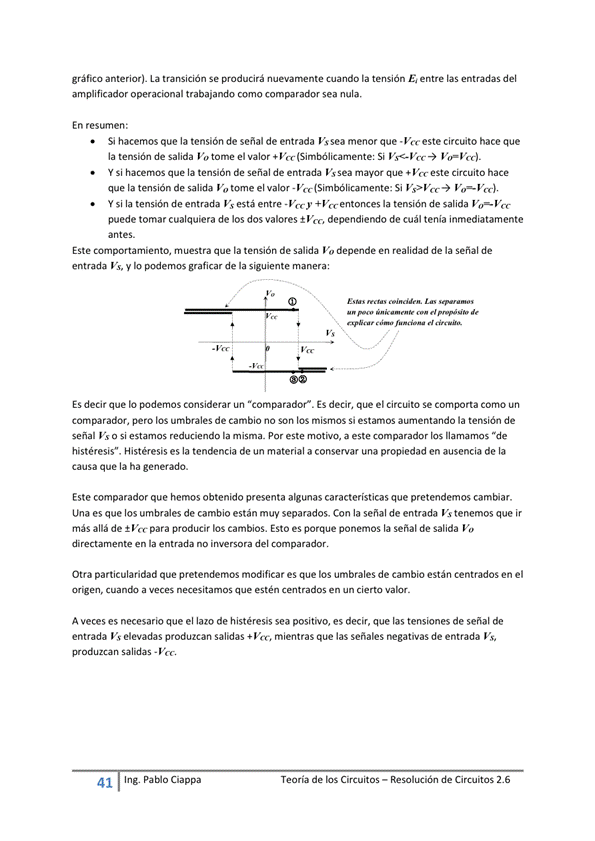 gráfico anterior). La transición Se producirá cuando la tensión Ei entre las entradas del
amplificador operacional trabajando como comparador sea nula.
En resumen:
Si hacemos que la tensión de señal de entrada Vs sea menor que este circuito hace que
la tensión de salida Vo tome el valor Si
Y Si hacernos que la tensión de señal de entrada Vs sea mayor que este circuito hace
que la tensión de salida Vo el valor - Vcc(SimbOlicamente: Si Vs>Vcc-)
Y si la tensión de entrada Vs está entre -Vccy +Vc-c entonces la tensitH1 de salida
puede tomar cualquiera de los dos valores t Va-, dependiendo de cuál tenia inmediatamente
antes.
Este comportamiento, muestra que la tensión de salida Vo depende en realidad de la señal de
entrada Vs, y podemos graficar de la siguiente manera:
ES decir que IO podemos considerar un "comparador". ES decir, que el circuito Se comporta como un
comparador, pero los umbrales de cambio no Son los mismos Si estamos aurnentando la tensión de
señal Vs o si estamos reduciendo la misma. Por este motivo, a este comparador los "de
histéresis". Histéresis es la tendencia de un material a conservar una propiedad en ausencia de la
causa que la ha generado.
Este comparador que hemos obtenido presenta algunas características que pretendemos cambiar.
Una es que los umbrales de cambio están muy separados. Con la señal de entrada Vs tenemos que ir
más allá de ±Va-para producir los cambios. Esto es porque ponemos la señal de salida
directamente en la entrada no inversora del
Otra particularidad que pretendemos modificar es que los umbrales de cambio están centrados en el
a veces necesitamos que estén en un cierto vúr_
A veces es necesario que el lazo de histéresis sea positivo, es decir, que las tensiones de sedal de
entrada V' elevadas produzcan salidas + mientras que las señales negativas de entrada Vs,
41
Ing. pablo Ciappa
Teoría de los Circuitos — Resolución de Circuitos 2.6