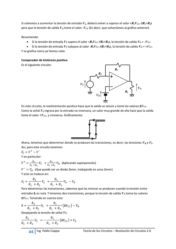 Si volvemos a aumentar la tensión de entrada Vs, deberá volver a superar el valor V
para que la tensión de salida Vo tome el valor (Es decir, que volveríamos al gráfico anterior),
Resumiendo:
Si la tensión de entrada Vs supera el valor la tensón de salida Vo = -Vec
Si la tensión de entrada Vs subyace al valor la tensión de salida Vo *Vm.
Y Se grafia corno Va hernos Visto.
Comparador de histéresis positivo
Es el siguiente circuito;
En este circuito, la realimentación positiva hace que la salida Se sature y tome los valores
Como la señal ingresa por la entrada no inversora, un muy grande de ella hace que la salida
tome el valor *Vcc, y viceversa. Gráficamente:
Ahora, tenemos que deteminar donde se producen las transiciones, es decir, las V" y VE_
Así, para este circuito tenemos:
Y en particular:
V + (Aplicando superposición)
V¯ VR (Que puede un diodo Zener, trabajando en zona Zener)
Y esto Se traduce
VS +
Para determinar las transiciones, sabemos que las mismas se producen cuando la tensión entre
entradas E' es nula. Y tenemos dos transiciones, porque la tensión de salida Vo toma los valores
Teniendo en cuenta esto:
(±Vcc) ¯ VR
Vs +
Despejando la tensión de señal Vs:
Ing. Pa Cia
Teoría de los Circuitos — Resolución de Circuitos 2.6
