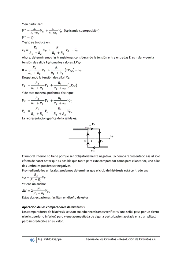 Y en particular:
VR (Aplicando
Y esto se traduce en:
Ahora, determinamos las transiciones considerando la tensión entre entradas E' es nula, V que la
tensión de salida Vo toma los valores ±Vcc:
— Vs
Despejando la tensión de señal Vs:
VR (±Vcc)
Y de esta manera, decir que:
vcc
La representación gráfica de la salida es:
El umbral inferior no tiene porqué ser obligatoriamente negativo. Lo hemos representado asi, al solo
efecto de hacer notar que es posible que tanto para este comparador Como para el anterior, uno o los
dos umbrales pueden Ser negativos.
los podemos determinar que el Ciclo de histéresis está
va
Y tiene ancho:
Estas dos ecuaciones fa catan en diseño de estos.
Aplicación de los de histéresis
LOS comparadores de histéresis Se usan cuando necesitamos verificar Si una señal pasa por un cierto
nivel (superior o inferior) viene acompañada de algwla perturbación acotada en Su amplitud,
pero impredecible en su valor.
46 Ing. pablo Cía ppa
Teoría de los Circuitos — Resolución de Circuitos 2.6