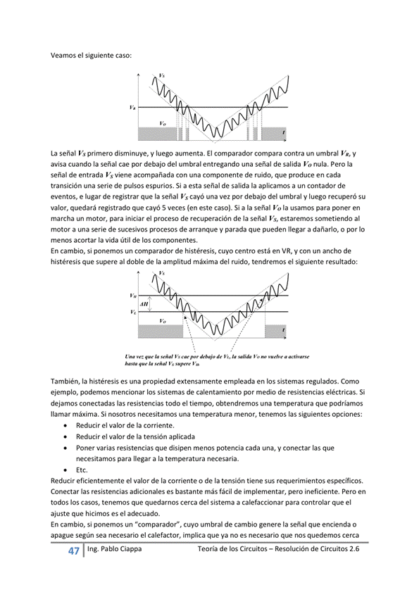 Veamos el Siguiente caso:
La señal Vs primero dismiMJve, V aumenta_ El comparador compara contra un umbral y
avisa cuando la señal cae por debajo del umbral entregando una señal de salida Va nula. Pero la
señal de entrada Viene acompañada Con una componente de ruido, que produce en cada
transición una serie de pulsos espurios. Si a esta señal de salida la a un contador de
eventos, e lugar de registrar que la señal Vs cayó una vez debajo del umbral y luego recuperó su
valor, quedará registrado que cayó 5 veces len este caso). Si a la señal V,' la usamos para poner en
marcha motor, para iniciar el proceso de recuperación de la señal Vs, estaremos al
motM a serie de sucesivos procesos de arranque V parada que pueden a dañarlo, o por lo
menos acortar la vida útil de los componentes.
En cambio, Si ponemos un comparador de histéresis, Cuyo Centro está en VR, V Con un ancho de
histéresis que al doble de la amplitud máxima del ruido, tendremos el siguiente resultado:
También, la histéresis es una propiedad extensamente empleada en los Sistemas regulados. Como
ejemplo, podemos mencionar los sistemas de calentamiento por medio de resistencias eléctricas, Si
dejamos conectadas las resistencias todo el tiempo, obtendremos una temperatura que podriamos
llamar máxima, Si nosotros necesitamos una tem*ratura menor, tenemos las Siguientes opciones:
Reducir el valor de la corriente,
Reducir el valor de la tensión a*icada
Poner varias resistencias que disipen menos potencia cada una, y conectar las que
necesitarnos para llegar a la temperatura necesaria _
Reducir el valor de la corriente o de la tensión tiene sus requerimientos específicos,
Conectar las resistencias adicionales es bastante fácil de implementar, pero ineficiente. Pero
todos los casos, tenemos que quedarnos cerca del Sistema a para controlar que el
ajuste que hicimos es el adecuada.
En cambio, si ponemos un "comparador", cuyo umbral de cambio genere la señal que encienda o
apague según Sea necesario el calefactor. implica que Va no es necesario que nos quedemos cerca
Ing. Pa Cía ppa
Teoría de los Circuitos — Resolución de Circuitos 2.6