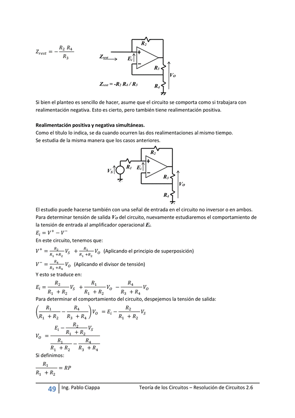 Si bien el planteo es sencino de hacer, asume que el circuito se com*.rta como si trabajara con
realimentación negativa. Esto es cierto, pero también tiene realimentación positiva.
positiva y negativa
Como el titulo Io indica, se da cuando ocurren las dos realimentaciones al mismo tiempo.
estudia de la misma manera que los casos anteriores.
El puede hacerse con una señal de entrada en el circuito no inversor o en ambos.
Para determinar tensión de salida Va del circuito, nuevamente estudiaremos el comportamiento de
la tensión de entrada al amplificadM
En este circuito, tenernos que:
V+ (Aplicando el principiode superposición)
(Aplicando divisor de tensión)
Y esto Se traduce
Vs +
Para deteminar el del Circuito, despejemos la tensión de
Si definimos:
49
Ing. pablo Ciappa
Teoría de los Circuitos — Resolución de Circuitos 2.6